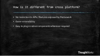 How is it different from cross platform?
▪ No restriction to APIs / features exposed by framework

▪ Easier extensibility
▪ Easy to plugin native components wherever required

 