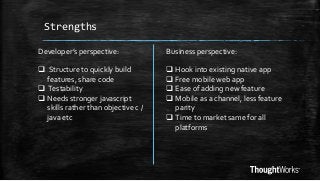 Strengths
Developer’s perspective:

Business perspective:

 Structure to quickly build
features, share code
 Testability
 Needs stronger javascript
skills rather than objective c /
java etc

 Hook into existing native app
 Free mobile web app
 Ease of adding new feature
 Mobile as a channel, less feature
parity
 Time to market same for all
platforms

 