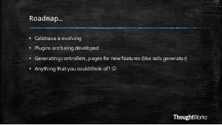 Roadmap…
▪ Calatrava is evolving

▪ Plugins are being developed
▪ Generating controllers, pages for new features (like rails generator)
▪ Anything that you could think of? 

 