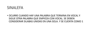 SINALEFA
• OCURRE CUANDO HAY UNA PALABRA QUE TERMINA EN VOCAL Y
SIGUE OTRA PALABRA QUE EMPIEZA CON VOCAL. SE DEBEN
CONSIDERAR SILABAS UNIDAS EN UNA SOLA. Y SE CUENTA COMO 1