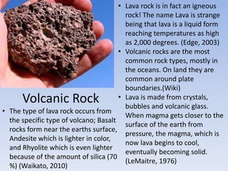 Volcanic Rock
• Lava rock is in fact an igneous
rock! The name Lava is strange
being that lava is a liquid form
reaching temperatures as high
as 2,000 degrees. (Edge, 2003)
• Volcanic rocks are the most
common rock types, mostly in
the oceans. On land they are
common around plate
boundaries.(Wiki)
• Lava is made from crystals,
bubbles and volcanic glass.
When magma gets closer to the
surface of the earth from
pressure, the magma, which is
now lava begins to cool,
eventually becoming solid.
(LeMaitre, 1976)
• The type of lava rock occurs from
the specific type of volcano; Basalt
rocks form near the earths surface,
Andesite which is lighter in color,
and Rhyolite which is even lighter
because of the amount of silica (70
%) (Waikato, 2010)
 