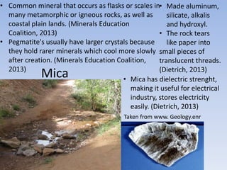 Mica
• Common mineral that occurs as flasks or scales in
many metamorphic or igneous rocks, as well as
coastal plain lands. (Minerals Education
Coalition, 2013)
• Pegmatite's usually have larger crystals because
they hold rarer minerals which cool more slowly
after creation. (Minerals Education Coalition,
2013)
Taken from www. Geology.enr
• Made aluminum,
silicate, alkalis
and hydroxyl.
• The rock tears
like paper into
small pieces of
translucent threads.
(Dietrich, 2013)
• Mica has dielectric strenght,
making it useful for electrical
industry, stores electricity
easily. (Dietrich, 2013)
 