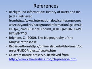 References
• Background information: History of Rusty and Iris.
(n.d.). Retrieved
fromhttp://www.internationalowlcenter.org/ouro
wls/rustyandiris/backgroundinformation?gclid=Cjk
KEQjw_ZmdBRD1qNKXhomX_sEBEiQAc9XNUBWK
HfTgeB-7YiG
• Brigham, C. (2000). The biogeography of the
Mojave rattlesnake.
• Retrievedfromhttp://online.sfsu.edu/bholzman/co
urses/Fall00Projects/rsnake.htm
• Calavera nature preserve. Retrieved from
http://www.calaverahills.info/ch-preserve.htm
 