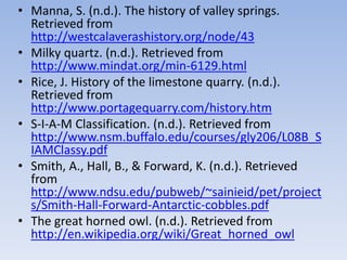• Manna, S. (n.d.). The history of valley springs.
Retrieved from
http://westcalaverashistory.org/node/43
• Milky quartz. (n.d.). Retrieved from
http://www.mindat.org/min-6129.html
• Rice, J. History of the limestone quarry. (n.d.).
Retrieved from
http://www.portagequarry.com/history.htm
• S-I-A-M Classification. (n.d.). Retrieved from
http://www.nsm.buffalo.edu/courses/gly206/L08B_S
IAMClassy.pdf
• Smith, A., Hall, B., & Forward, K. (n.d.). Retrieved
from
http://www.ndsu.edu/pubweb/~sainieid/pet/project
s/Smith-Hall-Forward-Antarctic-cobbles.pdf
• The great horned owl. (n.d.). Retrieved from
http://en.wikipedia.org/wiki/Great_horned_owl
 