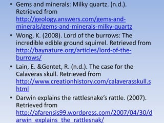 • Gems and minerals: Milky quartz. (n.d.).
Retrieved from
http://geology.answers.com/gems-and-
minerals/gems-and-minerals-milky-quartz
• Wong, K. (2008). Lord of the burrows: The
incredible edible ground squirrel. Retrieved from
http://baynature.org/articles/lord-of-the-
burrows/
• Lain, E. &Gentet, R. (n.d.). The case for the
Calaveras skull. Retrieved from
http://www.creationhistory.com/calaverasskull.s
html
• Darwin explains the rattlesnake’s rattle. (2007).
Retrieved from
http://afarensis99.wordpress.com/2007/04/30/d
arwin_explains_the_rattlesnak/
 