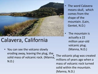 Calavera, California
• The word Calavera
means skull, which
comes from the
shape of the
mountain. (Lain,
Gentet, N.D.)
• The mountain is
actually a 22
million year-old
volcanic plug.
(Manna, N.D.)• You can see the volcano slowly
eroding away, leaving the plug, the
solid mass of volcanic rock. (Manna,
N.D.)
• The volcanic plug was created
millions of years ago when a
mass of volcanic rock turned
solid within the mountain.
(Manna, N.D.)
 
