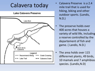 Calavera today • Calavera Preserve is a 2.4
mile trail that is used for
hiking, biking and other
outdoor sports. (Landis,
N.D.)
• The preserve holds over
400 acres that houses a
variety of wild life, including
a reserve controlled by the
departement of fish and
game. ( Landis, N.D.)
• The area holds over 115
differernet plants, 49 birds,
10 mamals and 7 amphibias
species. (Landis,N.D)
 