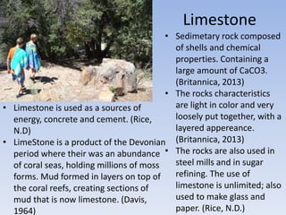 Limestone
• Sedimetary rock composed
of shells and chemical
properties. Containing a
large amount of CaCO3.
(Britannica, 2013)
• The rocks characteristics
are light in color and very
loosely put together, with a
layered appereance.
(Britannica, 2013)
• The rocks are also used in
steel mills and in sugar
refining. The use of
limestone is unlimited; also
used to make glass and
paper. (Rice, N.D.)
• Limestone is used as a sources of
energy, concrete and cement. (Rice,
N.D)
• LimeStone is a product of the Devonian
period where their was an abundance
of coral seas, holding millions of moss
forms. Mud formed in layers on top of
the coral reefs, creating sections of
mud that is now limestone. (Davis,
1964)
 