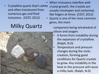 Milky Quartz
• Crystalline quartz that’s white
and often translucent from
numerous gas and fluid
inclusions . (CEST, 2012)
• When inclusions interfere with
crystal growth, the crystals are
usually misshapen and contorted,
like fingers at times. (CEST, 2012)
• Quartz is one of the most common
gems, the main-
component being tetrahedral of
silicon and oxygen.
• It forms from instability during
the expansion of crystalline.
(Ralph, N.D)
• Temperature and pressure
changes during the rocks
creation, forming good
conditions for Quartz crystals
to grow. Any instability in the
heat or the pressure will cause
a milky look. (Ralph, N.D)
 