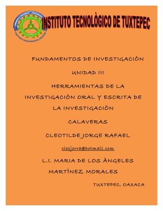 FUNDAMENTOS DE INVESTIGACIÒN
UNIDAD III
HERRAMIENTAS DE LA
INVESTIGACIÒN ORAL Y ESCRITA DE
LA INVESTIGACIÒN
CALAVERAS
CLEOTILDE JORGE RAFAEL
cleojorra@hotmail.com
L.I. MARIA DE LOS ÀNGELES
MARTÌNEZ MORALES
TUXTEPEC, OAXACA
 