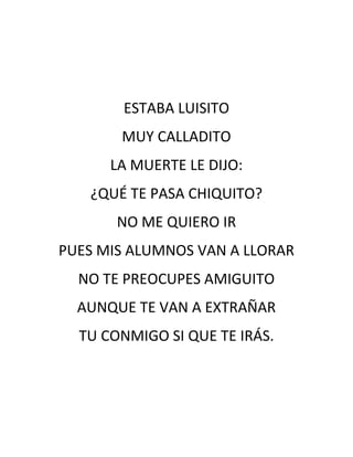 ESTABA LUISITO
       MUY CALLADITO
      LA MUERTE LE DIJO:
   ¿QUÉ TE PASA CHIQUITO?
       NO ME QUIERO IR
PUES MIS ALUMNOS VAN A LLORAR
  NO TE PREOCUPES AMIGUITO
  AUNQUE TE VAN A EXTRAÑAR
  TU CONMIGO SI QUE TE IRÁS.
 