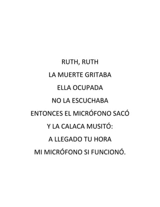 RUTH, RUTH
    LA MUERTE GRITABA
      ELLA OCUPADA
     NO LA ESCUCHABA
ENTONCES EL MICRÓFONO SACÓ
    Y LA CALACA MUSITÓ:
    A LLEGADO TU HORA
MI MICRÓFONO SI FUNCIONÓ.
 