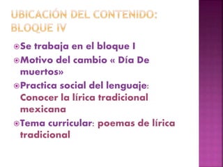 Se trabaja en el bloque I
Motivo del cambio « Día De
muertos»
Practica social del lenguaje:
Conocer la lírica tradicional
mexicana
Tema curricular: poemas de lírica
tradicional
 