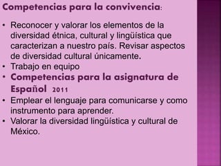 Competencias para la convivencia:
• Reconocer y valorar los elementos de la
diversidad étnica, cultural y lingüística que
caracterizan a nuestro país. Revisar aspectos
de diversidad cultural únicamente.
• Trabajo en equipo
• Competencias para la asignatura de
Español 2011
• Emplear el lenguaje para comunicarse y como
instrumento para aprender.
• Valorar la diversidad lingüística y cultural de
México.
 