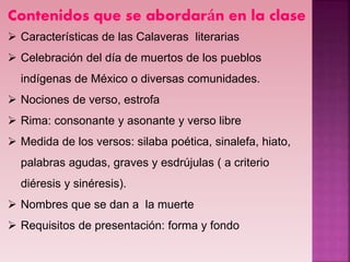 Contenidos que se abordarán en la clase
 Características de las Calaveras literarias
 Celebración del día de muertos de los pueblos
indígenas de México o diversas comunidades.
 Nociones de verso, estrofa
 Rima: consonante y asonante y verso libre
 Medida de los versos: silaba poética, sinalefa, hiato,
palabras agudas, graves y esdrújulas ( a criterio
diéresis y sinéresis).
 Nombres que se dan a la muerte
 Requisitos de presentación: forma y fondo
 