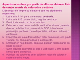 Aspectos a evaluar y a partir de ellos se elabora: lista
de cotejo, matriz de valoración o rúbrica :
I. Entregar en limpio su calavera con los siguientes
requisitos:
1. Letra arial # 14, para la calavera, centrada.
2. Letra arial #16 para el título, negritas centrada.
3. Escribir de cuatro a cinco estrofas
4. Debe ser a una persona del la institución: alumno, maestro,
director, subdirectora, personal de SEC, intendentes o
personajes públicos como deportistas, actores, actrices o
cantantes.
5. El nombre de los autores deben estar completos, con grado
y grupo, así como alineados a la izquierda.
6. Entregar en hoja blanca, para que puedan fotocopiarse en
hojas de color.
7. Subir algunas calaveras al blog o web quest u otra página
similar para difundirlas.
8. Publicar las calaveras en el salón en hojas de colores y
sobre cartulina negra.
 