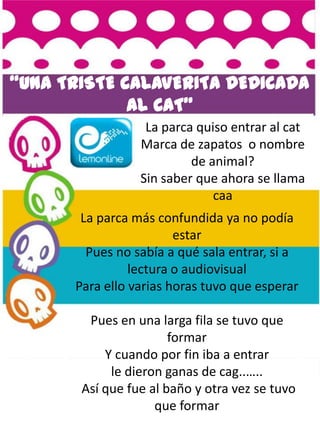 “UNA TRISTE CALAVERITA DEDICADA
             AL CAT”
                  La parca quiso entrar al cat
                 Marca de zapatos o nombre
                          de animal?
                 Sin saber que ahora se llama
                              caa
       La parca más confundida ya no podía
                        estar
        Pues no sabía a qué sala entrar, si a
                lectura o audiovisual
      Para ello varias horas tuvo que esperar

        Pues en una larga fila se tuvo que
                       formar
           Y cuando por fin iba a entrar
            le dieron ganas de cag..…..
       Así que fue al baño y otra vez se tuvo
                    que formar
 