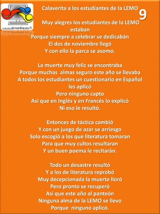 Calaverita a los estudiantes de la LEMO
Muy alegres los estudiantes de la LEMO
estaban
Porque siempre a celebrar se dedicabán
El dos de noviembre llegó
Y con ello la parca se asomo.
La muerte muy feliz se encontraba
Porque muchas almas seguro este año se llevaba
A todos los estudiantes un cuestionario en Español
les aplicó
Pero ninguno capto
Así que en Inglés y en Francés lo explicó
Ni eso le resultó.
Entonces de táctica cambió
Y con un juego de azar se arriesgo
Solo escogió a los que literatura tomaran
Para que muy cultos resultaran
Y un buen poema le recitarán.
Todo un desastre resultó
Y a los de literatura reprobó
Muy decepcionada la muerte lloró
Pero pronto se recuperó
Así que este año al panteón
Ninguna alma de la LEMO se llevo
Porque ninguno aplicó.
9
 