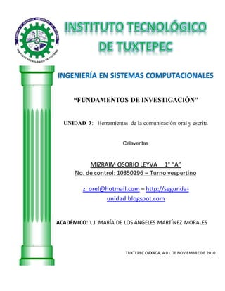 INGENIERÍA EN SISTEMAS COMPUTACIONALES
“FUNDAMENTOS DE INVESTIGACIÓN”
UNIDAD 3: Herramientas de la comunicación oral y escrita
Calaveritas
MIZRAIM OSORIO LEYVA 1° “A”
No. de control: 10350296 – Turno vespertino
z_orel@hotmail.com – http://segunda-
unidad.blogspot.com
ACADÉMICO: L.I. MARÍA DE LOS ÁNGELES MARTÍNEZ MORALES
TUXTEPEC OAXACA, A 01 DE NOVIEMBRE DE 2010
 