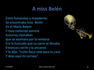 A miss BelénEntre fumarolas y majaderíasSe encontraba miss  BelénEn el María BelemY muy contenta sonreíaSusurros clamabanque se asomara por la ventanaEra la huesuda que su carro se llevabaEntonces corrió y la ancanzóY le dijo: “inche flaca vete para tu casaY deja aquí mi carrazo”.101/11/2009Marco Antonio Martínez