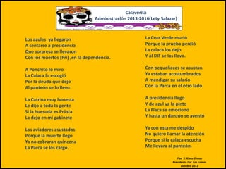 Calaverita
Administración 2013-2016(Lety Salazar)

Los azules ya llegaron
A sentarse a presidencia
Que sorpresa se llevaron
Con los muertos (Pri) ,en la dependencia.

La Cruz Verde murió
Porque la prueba perdió
La calaca los dejo
Y al DIF se las llevo.

A Ponchito lo miro
La Calaca lo escogió
Por la deuda que dejo
Al panteón se lo llevo

Con pequeñeces se asustan.
Ya estaban acostumbrados
A mendigar su salario
Con la Parca en el otro lado.

La Catrina muy honesta
Le dijo a toda la gente
Si la huesuda es Priista
La dejo en mi gabinete

A presidencia llego
Y de azul ya la pinto
La Flaca se emociono
Y hasta un danzón se aventó

Los aviadores asustados
Porque la muerte llego
Ya no cobraran quincena
La Parca se los cargo.

Ya con esta me despido
No quiero llamar la atención
Porque si la calaca escucha
Me llevara al panteón.
Flor S. Rivas Dimas
Presidenta Col. Las Lomas
Octubre 2013

 