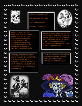 CHELI A LA TUMBA NO BAJÓ,
MÁS BAJO NO PODÍA ESTAR
ASÍ QUE PARA EXPIRAR
NADAMÁS SE ACOMODÓ
ANDABA LA POBRE MUERTE
ANGUSTIADA POR LOS SALONES
PORQUE OTRA VEZ MODESTA
LE DIO MALAS CALIFICACIONES
ERA TANTA LA MOLESTIA
QUE A LA MUERTE LE AFLIGÍA
QUE PIDIÓ UNAS VACACIONES
LLEVÁNDOSE A LA MAESTRA
PARA QUE LE SIRVIERA DE GUÍA.
ANDABA RONDANDOLA MUERTE POR LOS
SALONESDEL TEC, DE REPENTE SE DIRIGE AL
grupo“A”. OBSERVA Y PENSÓ- QUIEN MATO
HA ESTOS ALUMNOS SINO FUI YO?- PERO
LA FLACA SE EQUIVOCONO ESTABAN
MUERTOS SOLO DURMIENDO POR LA CLASE
DE ÉTICA Y ADMINISTRACIÓN
ESTABA EDUARDO Y KAREN COMO
SIEMPRE JUGANDO GATO Y AL RATÓN
DE REPENTE LA FLACA SE LES
APARECIÓ Y LES DIJO SI NO DEJAN DE
JUGAR YO NO MES LO LLEVARE SI NO
EL PROFE VICTOR SE LOS LLEVARA A
RECUPERACIÓN
A LA PELONA MIGUE LA QUERÍA CHOREAR
DE TANTOHABLARY HABLARLA HISO
HARTAR,MOLESTA LA FLACA LE
CONTESTO,LA BOCA TE ARE CALLAR
 