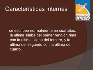 Características internas


 se escriben normalmente en cuartetos,
 la ultima silaba del primer renglón rima
 con la ultima silaba del tercero, y la
 ultima del segundo con la ultima del
 cuarto.
 