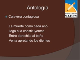 Antología
   Calavera contagiosa

    La muerte como cada año
    llego a la constituyentes
    Entro derechito al baño
    Venia apretando los dientes
 