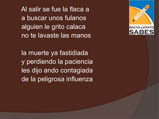 Al salir se fue la flaca a
a buscar unos fulanos
alguien le grito calaca
no te lavaste las manos

la muerte ya fastidiada
y perdiendo la paciencia
les dijo ando contagiada
de la peligrosa influenza
 