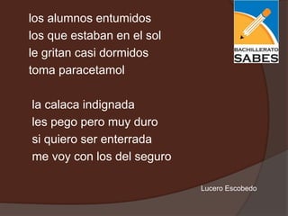 los alumnos entumidos
los que estaban en el sol
le gritan casi dormidos
toma paracetamol

la calaca indignada
les pego pero muy duro
si quiero ser enterrada
me voy con los del seguro

                            Lucero Escobedo
 