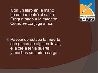 Con un libro en la mano
    La catrina entró al salón;
    Preguntando a la maestra
    Como se conjuga amor.


   Paseando estaba la muerte
    con ganas de alguien llevar,
    ella creía tenia suerte
    y muchos se podría cargar.
 