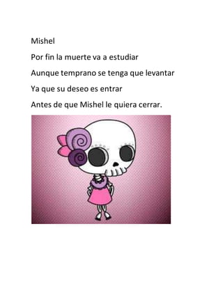 Mishel 
Por fin la muerte va a estudiar 
Aunque temprano se tenga que levantar 
Ya que su deseo es entrar 
Antes de que Mishel le quiera cerrar. 
 