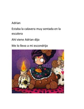 Adrian 
Estaba la calavera muy sentada en la 
escalera 
Ahí viene Adrian dijo 
Me lo llevo a mi escondrijo 
 