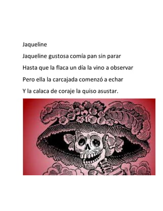 Jaqueline 
Jaqueline gustosa comía pan sin parar 
Hasta que la flaca un día la vino a observar 
Pero ella la carcajada comenzó a echar 
Y la calaca de coraje la quiso asustar. 
 