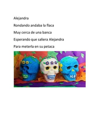Alejandra 
Rondando andaba la flaca 
Muy cerca de una banca 
Esperando que saliera Alejandra 
Para meterla en su petaca 
 