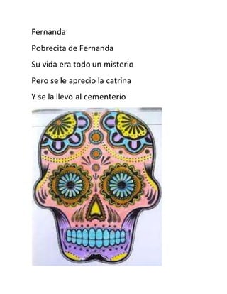 Fernanda 
Pobrecita de Fernanda 
Su vida era todo un misterio 
Pero se le aprecio la catrina 
Y se la llevo al cementerio 
 
