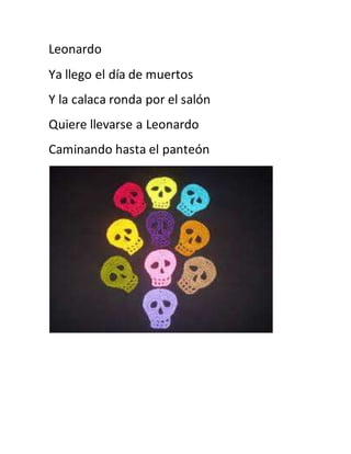 Leonardo 
Ya llego el día de muertos 
Y la calaca ronda por el salón 
Quiere llevarse a Leonardo 
Caminando hasta el panteón 
 
