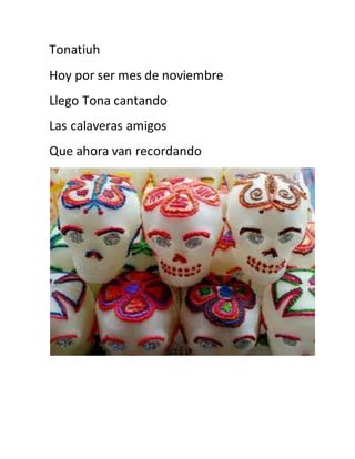 Tonatiuh 
Hoy por ser mes de noviembre 
Llego Tona cantando 
Las calaveras amigos 
Que ahora van recordando 
 