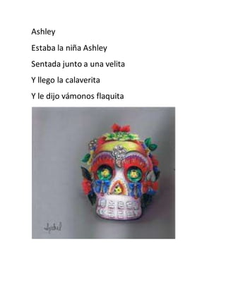 Ashley 
Estaba la niña Ashley 
Sentada junto a una velita 
Y llego la calaverita 
Y le dijo vámonos flaquita 
 