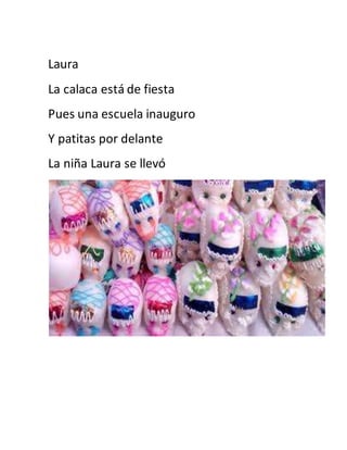 Laura 
La calaca está de fiesta 
Pues una escuela inauguro 
Y patitas por delante 
La niña Laura se llevó 
 