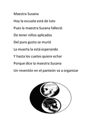Maestra Susana 
Hoy la escuela está de luto 
Pues la maestra Susana falleció 
De tener niños aplicados 
Del puro gusto se murió 
La muerta la está esperando 
Y hasta los cuetes quiere echar 
Porque dice la maestra Susana 
Un reventón en el panteón va a organizar 
 