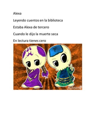 Alexa 
Leyendo cuentos en la biblioteca 
Estaba Alexa de tercero 
Cuando le dijo la muerte seca 
En lectura tienes cero 
 