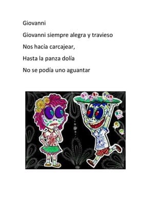 Giovanni 
Giovanni siempre alegra y travieso 
Nos hacía carcajear, 
Hasta la panza dolía 
No se podía uno aguantar 
 