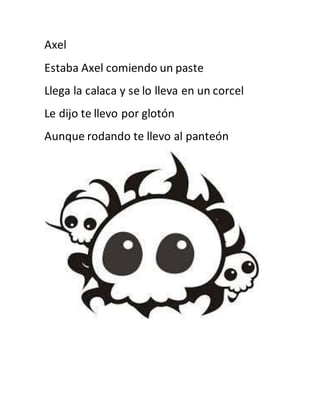 Axel 
Estaba Axel comiendo un paste 
Llega la calaca y se lo lleva en un corcel 
Le dijo te llevo por glotón 
Aunque rodando te llevo al panteón 
 