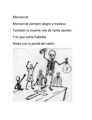 Monserrat 
Monserrat siempre alegre y traviesa 
También la muerte reía de tanto vacilón. 
Y es que solita hablaba 
Hasta con la pared del salón. 
 