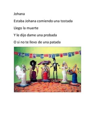 Johana 
Estaba Johana comiendo una tostada 
Llego la muerte 
Y le dijo dame una probada 
O si no te llevo de una patada 
 