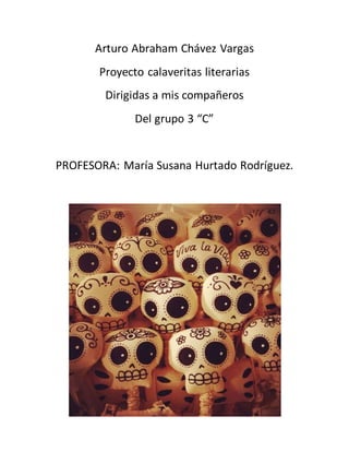 Arturo Abraham Chávez Vargas 
Proyecto calaveritas literarias 
Dirigidas a mis compañeros 
Del grupo 3 “C” 
PROFESORA: María Susana Hurtado Rodríguez. 
 