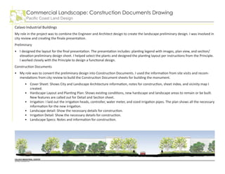 Calavo Industrial Buildings
My role in the project was to combine the Engineer and Architect design to create the landscape preliminary design. I was involved in
city review and creating the finale presentation.
Preliminary
I designed the layout for the final presentation. The presentation includes: planting legend with images, plan view, and section/
elevation preliminary design sheet. I helped select the plants and designed the planting layout per instructions from the Principle.
I worked closely with the Principle to design a functional design.
Construction Documents
My role was to convert the preliminary design into Construction Documents. I used the information from site visits and recom-
mendations from city review to build the Construction Document sheets for building the monument.
Cover Sheet: Shows City and Landscape Architecture information, notes for construction, sheet index, and vicinity map I
created.
Hardscape Layout and Planting Plan: Shows existing conditions, new hardscape and landscape areas to remain or be built.
New features are called out for Detail and Section sheet.
Irrigation: I laid out the irrigation heads, controller, water meter, and sized irrigation pipes. The plan shows all the necessary
information for the new irrigation.
Landscape detail: Show the necessary details for construction.
Irrigation Detail: Show the necessary details for construction.
Landscape Specs: Notes and information for construction.
•
•
•
•
•
•
•
•
Commercial Landscape: Construction Documents Drawing
Pacific Coast Land Design
 