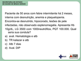 Paciente de 50 anos com febre intermitente há 2 meses,
interna com desnutrição, anemia e plaquetopenia.
Encontra-se desnutrido, hipocorado, lesões de pele
infectadas, não observado esplenomegalia. Apresenta Hb
10g/dL, LG 3500 com 1000neutrófilos, PQT 100.000. Qual
seria sua conduta?
a) aval. Hematologia e atb
b) TR kalazar e atb
c) Atb 7 dias
d) Aval. DIP
 