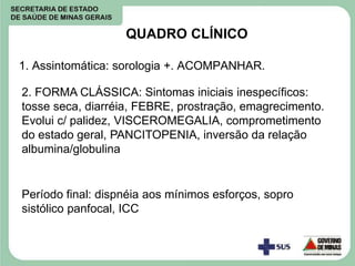 QUADRO CLÍNICO
1. Assintomática: sorologia +. ACOMPANHAR.
2. FORMA CLÁSSICA: Sintomas iniciais inespecíficos:
tosse seca, diarréia, FEBRE, prostração, emagrecimento.
Evolui c/ palidez, VISCEROMEGALIA, comprometimento
do estado geral, PANCITOPENIA, inversão da relação
albumina/globulina
Período final: dispnéia aos mínimos esforços, sopro
sistólico panfocal, ICC
 